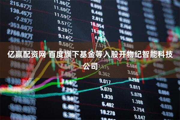 亿赢配资网 百度旗下基金等入股开物纪智能科技公司